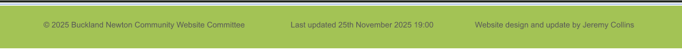 © 2025 Buckland Newton Community Website Committee                     Last updated 25th November 2025 19:00                   Website design and update by Jeremy Collins